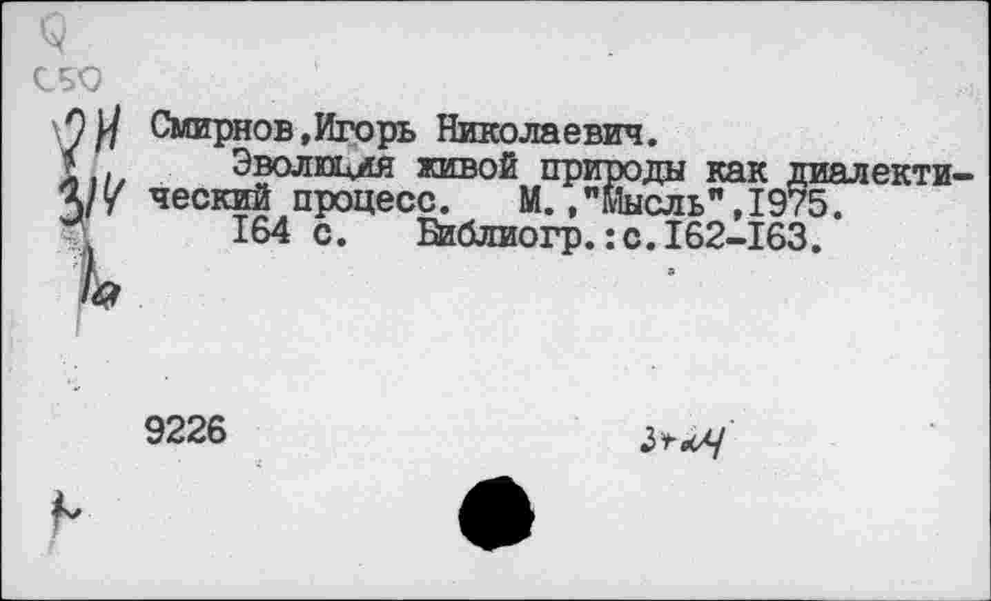 ﻿сбо	:
О У Смирнов,Игорь Николаевич.
* Эволюмя живой природа как ди Ч/у ческий процесс. М.."Мысль",1975 164 с. Ейблиогр.:с.162-163.
9226